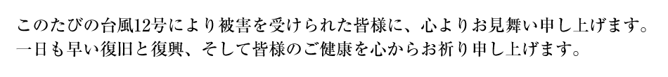 このたびの台風12号により被害を受けられた皆様に、心よりお見舞い申し上げます。一日も早い復旧と復興、そして皆様のご健康を心からお祈り申し上げます。
