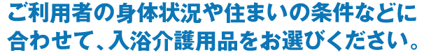 ご利用者の身体状況や住まいの条件などに合わせて、入浴介護用品をお選びください。