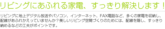 リビングにあふれる家電、すっきり解決します！　リビングに地上デジタル放送やパソコン、インターネット、FAX電話など、多くの家電を収納し、配線があふれかえっていませんか？美しいリビング空間づくりのためには、配線を隠し、すっきり納めるなどの工夫がポイントです。