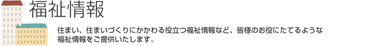 福祉情報　住まい、住まいづくりにかかわる役立つ福祉情報など、皆様のお役にたてるような福祉情報をご提供いたします。