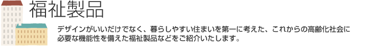 福祉製品　デザインがいいだけでなく、暮らしやすい住まいを第一に考えた、これからの高齢化社会に必要な機能性を備えた福祉製品などをご紹介いたします。