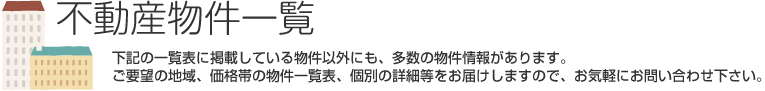 不動産物件一覧　下記の一覧表に掲載している物件以外にも、多数の物件情報があります。ご要望の地域、価格帯の物件一覧表、個別の詳細等をお届けいたしますので、お気軽にお問い合わせ下さい。