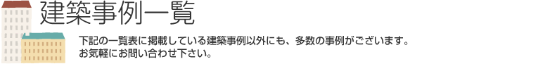 建築事例一覧　下記の一覧表に掲載している建築事例以外にも、多数の事例がございます。お気軽にお問い合わせ下さい。