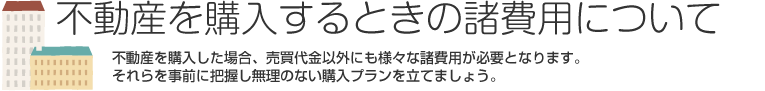 不動産を購入するときの諸費用について 不動産を購入した場合、売買代金以外にも様々な諸費用が必要となります。それらを事前に把握し無理のない購入プランを立てましょう。