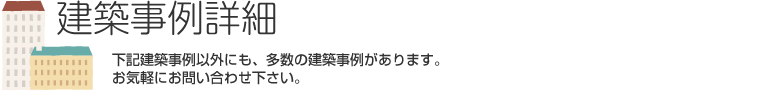 建築事例詳細　下記建築事例以外にも、多数の事例がございます。お気軽にお問い合わせ下さい。