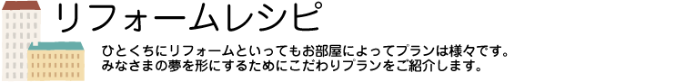 リフォームレシピ　ひとくちにリフォームといってもお部屋によってプランは様々です。みなさまの夢を形にするためにこだわりプランをご紹介します。